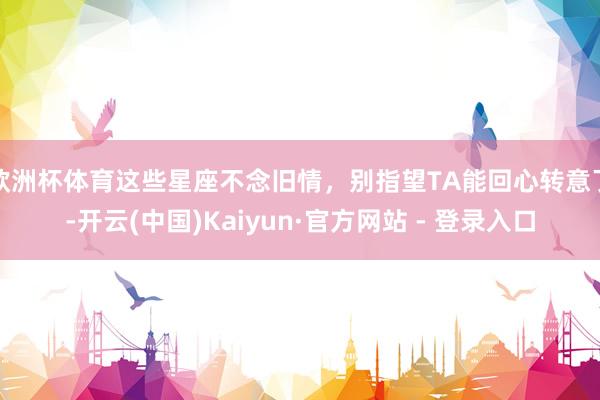 欧洲杯体育这些星座不念旧情，别指望TA能回心转意了-开云(中国)Kaiyun·官方网站 - 登录入口