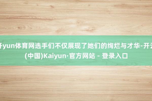开yun体育网选手们不仅展现了她们的绚烂与才华-开云(中国)Kaiyun·官方网站 - 登录入口
