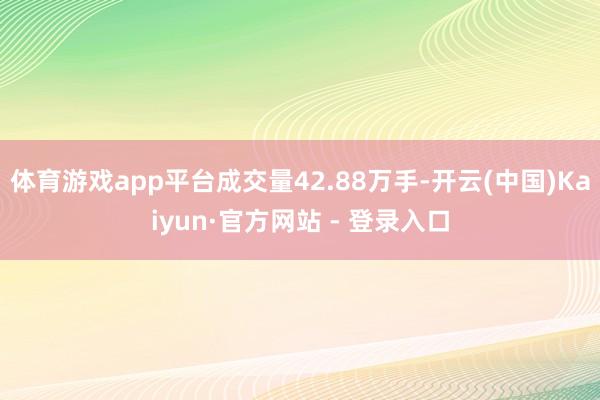 体育游戏app平台成交量42.88万手-开云(中国)Kaiyun·官方网站 - 登录入口