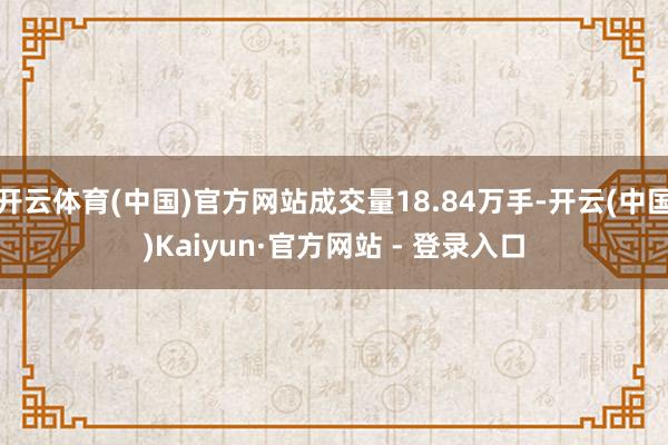 开云体育(中国)官方网站成交量18.84万手-开云(中国)Kaiyun·官方网站 - 登录入口