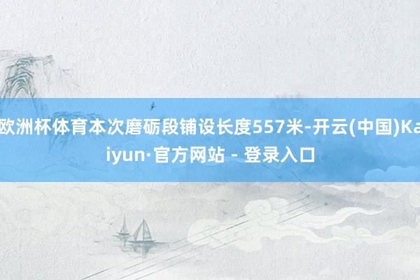 欧洲杯体育本次磨砺段铺设长度557米-开云(中国)Kaiyun·官方网站 - 登录入口