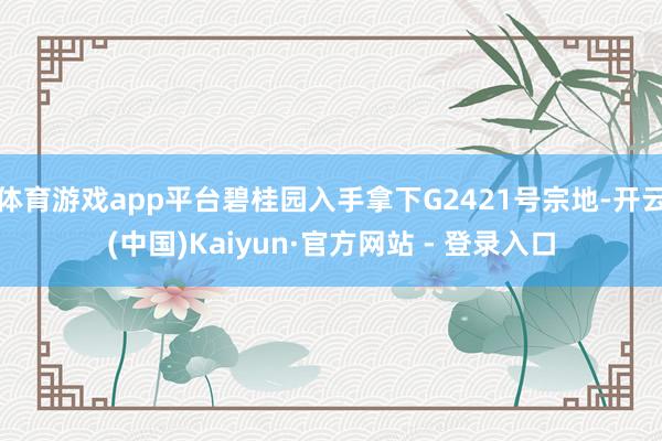 体育游戏app平台碧桂园入手拿下G2421号宗地-开云(中国)Kaiyun·官方网站 - 登录入口