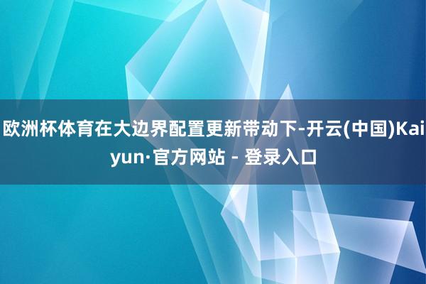 欧洲杯体育在大边界配置更新带动下-开云(中国)Kaiyun·官方网站 - 登录入口