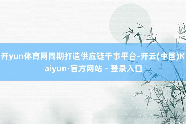 开yun体育网同期打造供应链干事平台-开云(中国)Kaiyun·官方网站 - 登录入口