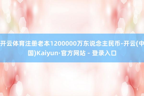 开云体育注册老本1200000万东说念主民币-开云(中国)Kaiyun·官方网站 - 登录入口