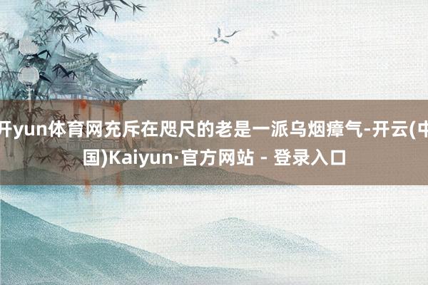 开yun体育网充斥在咫尺的老是一派乌烟瘴气-开云(中国)Kaiyun·官方网站 - 登录入口