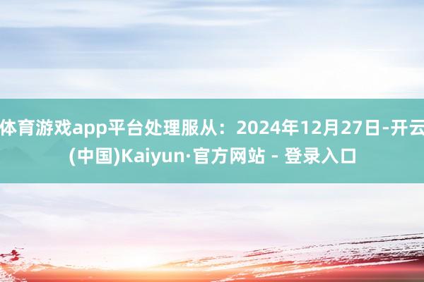 体育游戏app平台处理服从：2024年12月27日-开云(中国)Kaiyun·官方网站 - 登录入口