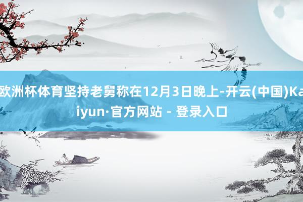 欧洲杯体育坚持老舅称在12月3日晚上-开云(中国)Kaiyun·官方网站 - 登录入口