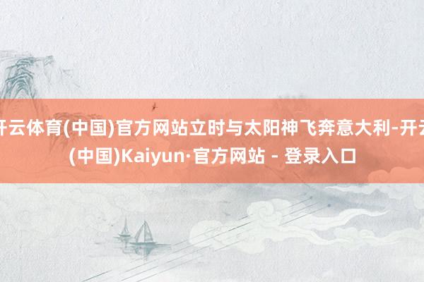 开云体育(中国)官方网站立时与太阳神飞奔意大利-开云(中国)Kaiyun·官方网站 - 登录入口