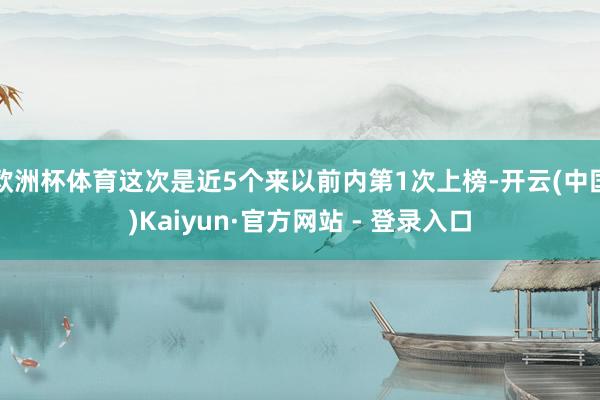 欧洲杯体育这次是近5个来以前内第1次上榜-开云(中国)Kaiyun·官方网站 - 登录入口