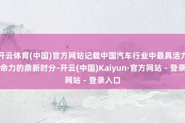 开云体育(中国)官方网站记载中国汽车行业中最具活力和人命力的鼎新时分-开云(中国)Kaiyun·官方网站 - 登录入口