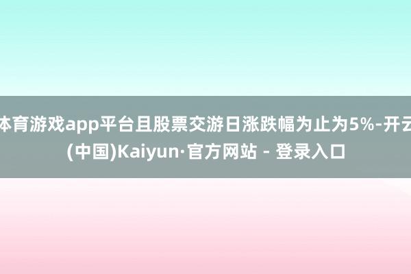 体育游戏app平台且股票交游日涨跌幅为止为5%-开云(中国)Kaiyun·官方网站 - 登录入口
