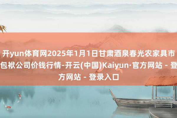 开yun体育网2025年1月1日甘肃酒泉春光农家具市集有限包袱公司价钱行情-开云(中国)Kaiyun·官方网站 - 登录入口