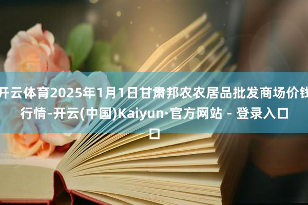 开云体育2025年1月1日甘肃邦农农居品批发商场价钱行情-开云(中国)Kaiyun·官方网站 - 登录入口