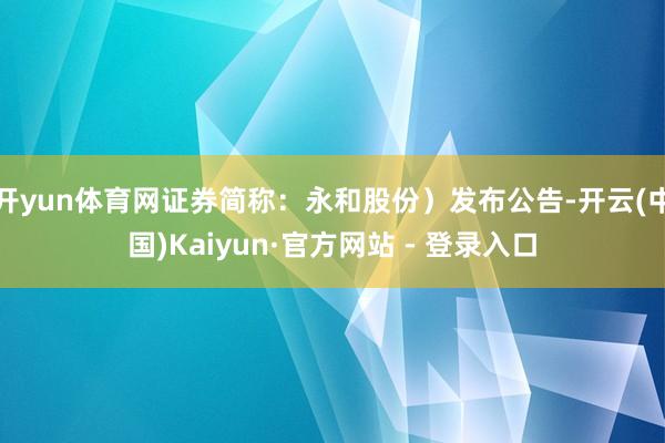 开yun体育网证券简称：永和股份）发布公告-开云(中国)Kaiyun·官方网站 - 登录入口