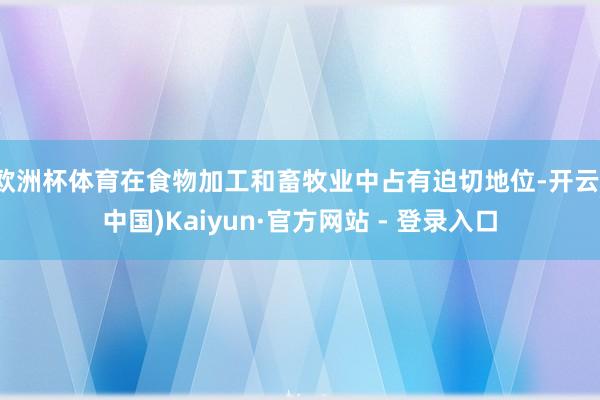 欧洲杯体育在食物加工和畜牧业中占有迫切地位-开云(中国)Kaiyun·官方网站 - 登录入口