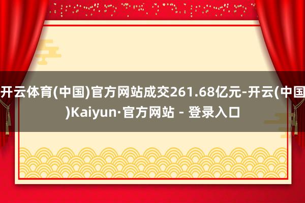 开云体育(中国)官方网站成交261.68亿元-开云(中国)Kaiyun·官方网站 - 登录入口