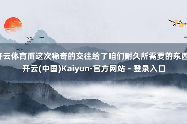 开云体育而这次稀奇的交往给了咱们耐久所需要的东西-开云(中国)Kaiyun·官方网站 - 登录入口