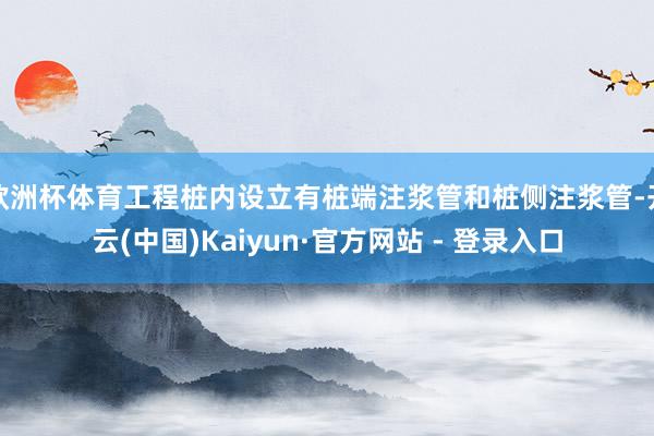 欧洲杯体育工程桩内设立有桩端注浆管和桩侧注浆管-开云(中国)Kaiyun·官方网站 - 登录入口