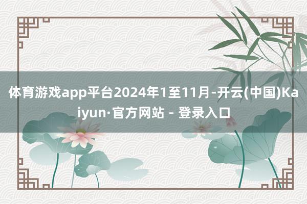 体育游戏app平台2024年1至11月-开云(中国)Kaiyun·官方网站 - 登录入口