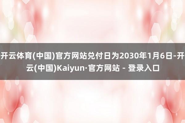 开云体育(中国)官方网站兑付日为2030年1月6日-开云(中国)Kaiyun·官方网站 - 登录入口