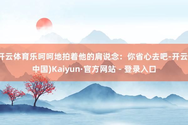 开云体育乐呵呵地拍着他的肩说念：你省心去吧-开云(中国)Kaiyun·官方网站 - 登录入口