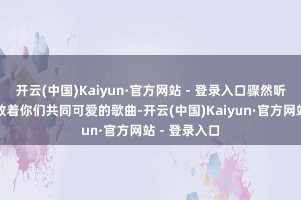 开云(中国)Kaiyun·官方网站 - 登录入口骤然听到播送里播放着你们共同可爱的歌曲-开云(中国)Kaiyun·官方网站 - 登录入口