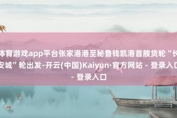 体育游戏app平台张家港港至秘鲁钱凯港首艘货轮“长安城”轮出发-开云(中国)Kaiyun·官方网站 - 登录入口