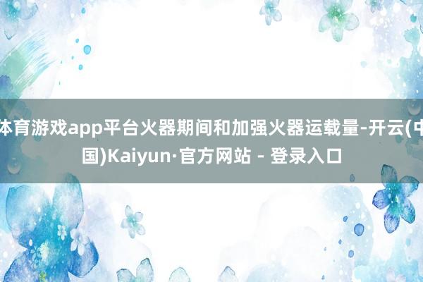 体育游戏app平台火器期间和加强火器运载量-开云(中国)Kaiyun·官方网站 - 登录入口