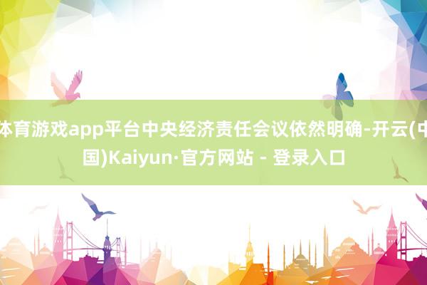 体育游戏app平台中央经济责任会议依然明确-开云(中国)Kaiyun·官方网站 - 登录入口