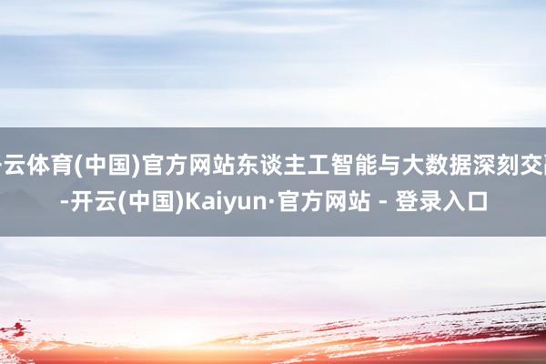 开云体育(中国)官方网站东谈主工智能与大数据深刻交融-开云(中国)Kaiyun·官方网站 - 登录入口
