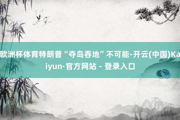 欧洲杯体育特朗普“夺岛吞地”不可能-开云(中国)Kaiyun·官方网站 - 登录入口