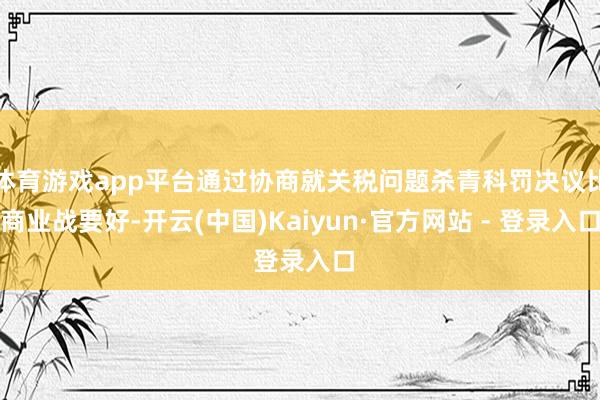 体育游戏app平台通过协商就关税问题杀青科罚决议比商业战要好-开云(中国)Kaiyun·官方网站 - 登录入口