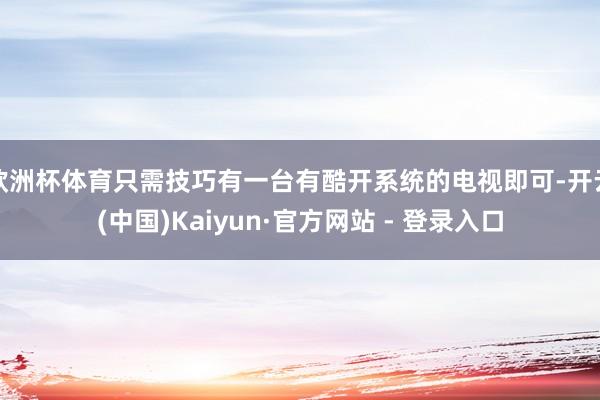 欧洲杯体育只需技巧有一台有酷开系统的电视即可-开云(中国)Kaiyun·官方网站 - 登录入口