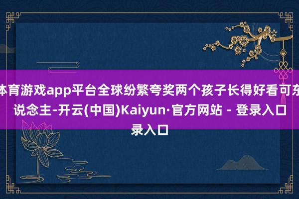 体育游戏app平台全球纷繁夸奖两个孩子长得好看可东说念主-开云(中国)Kaiyun·官方网站 - 登录入口
