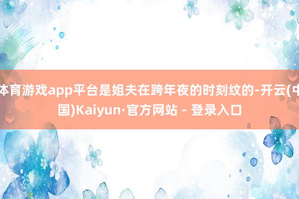 体育游戏app平台是姐夫在跨年夜的时刻纹的-开云(中国)Kaiyun·官方网站 - 登录入口