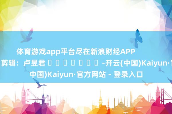 体育游戏app平台尽在新浪财经APP            						背负剪辑：卢昱君 							-开云(中国)Kaiyun·官方网站 - 登录入口