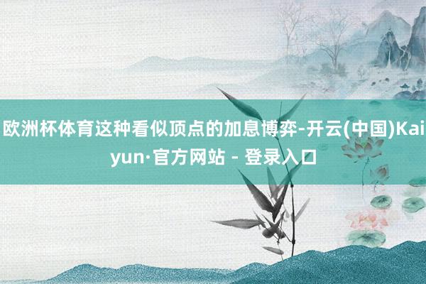 欧洲杯体育这种看似顶点的加息博弈-开云(中国)Kaiyun·官方网站 - 登录入口