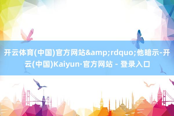 开云体育(中国)官方网站&rdquo;他暗示-开云(中国)Kaiyun·官方网站 - 登录入口
