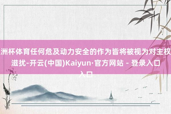 欧洲杯体育任何危及动力安全的作为皆将被视为对主权的滋扰-开云(中国)Kaiyun·官方网站 - 登录入口