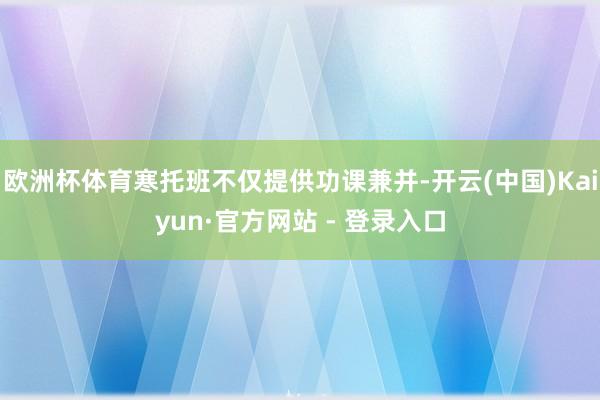 欧洲杯体育寒托班不仅提供功课兼并-开云(中国)Kaiyun·官方网站 - 登录入口
