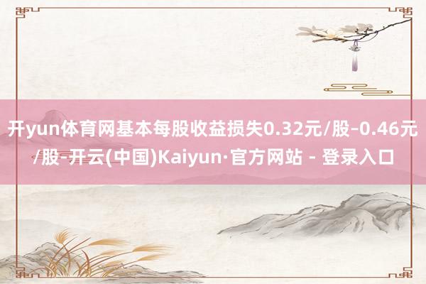 开yun体育网基本每股收益损失0.32元/股–0.46元/股-开云(中国)Kaiyun·官方网站 - 登录入口