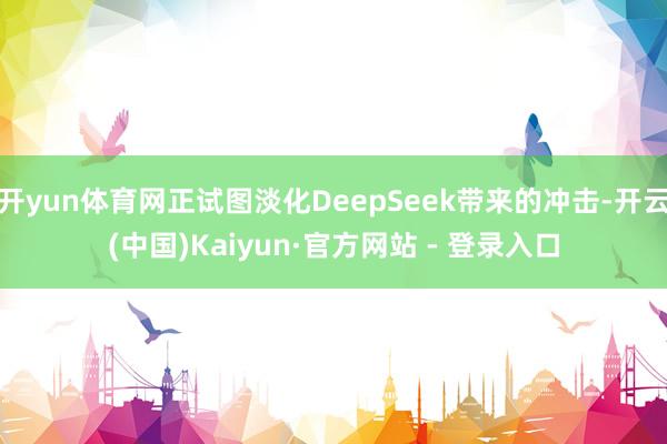 开yun体育网正试图淡化DeepSeek带来的冲击-开云(中国)Kaiyun·官方网站 - 登录入口