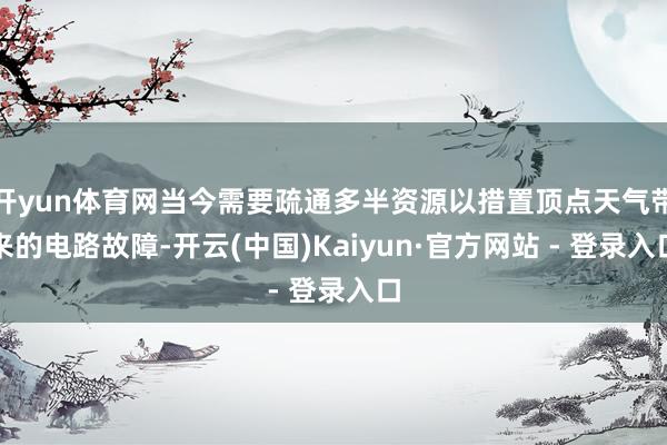 开yun体育网当今需要疏通多半资源以措置顶点天气带来的电路故障-开云(中国)Kaiyun·官方网站 - 登录入口