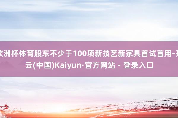 欧洲杯体育股东不少于100项新技艺新家具首试首用-开云(中国)Kaiyun·官方网站 - 登录入口