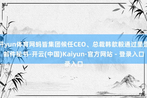 开yun体育网蚂皆集团候任CEO、总裁韩歆毅通过里面邮件秘书-开云(中国)Kaiyun·官方网站 - 登录入口