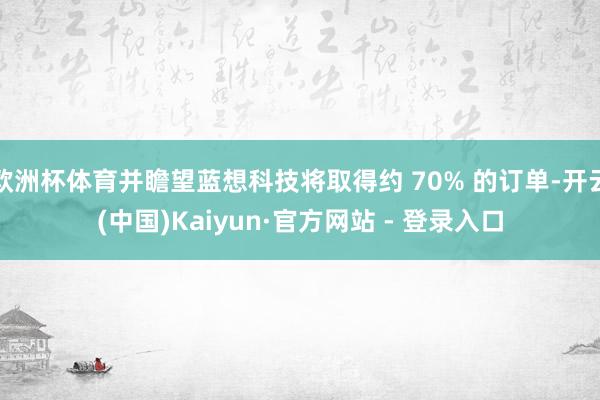 欧洲杯体育并瞻望蓝想科技将取得约 70% 的订单-开云(中国)Kaiyun·官方网站 - 登录入口