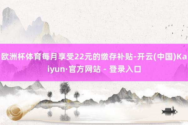 欧洲杯体育每月享受22元的缴存补贴-开云(中国)Kaiyun·官方网站 - 登录入口