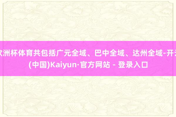 欧洲杯体育共包括广元全域、巴中全域、达州全域-开云(中国)Kaiyun·官方网站 - 登录入口