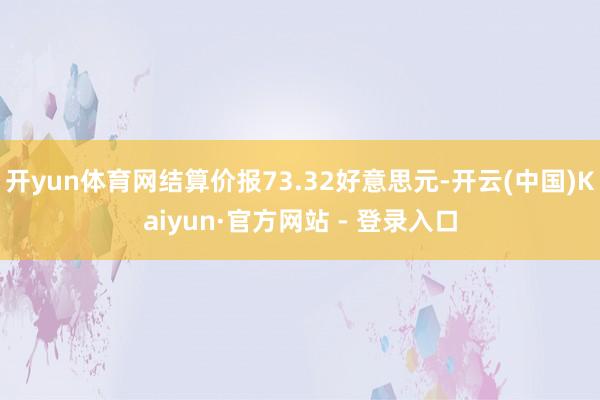 开yun体育网结算价报73.32好意思元-开云(中国)Kaiyun·官方网站 - 登录入口